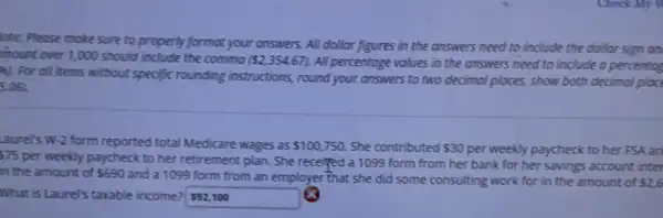 lote: Please make sure to properly formot your answers. All dollar figures in the answers need to include the dollar sign an
mount over 1,000 should include the commo ( 2,354.67) All percentoge volues in the answers need to include a percentog
81. For all items without specific rounding instructions, round your answers to two decimal places, show both decimal place
5.06
Laurel's W-2 form reported total Medicare wages as 100,750 She contributed 30 per weekly paycheck to her FSA an 75
per weekly paycheck to her retirement plan. She receiped a 1099 form from her bank for her savings account inter
in the amount of 690
and a 1099 form from an employer that she did some consulting work for in the amount of 2,6
What is Laure's taxable income?592100
 92,100 63