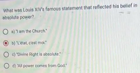 What was Louis XIV's famous statement that reflected his belief in
absolute power?
a) "I am the Church."
b) "L'état, c'est mol."
c) "Divine Right is absolute."
d) "All power comes from God."