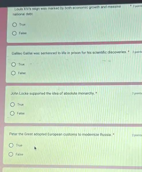 Louis XIV's reign was marked by both economic growth and massive
national debt.
True
Folse
Galileo Galilei was sentenced to life in prison for his scientific discoveries 2 points
True
False
John Locke supported the idea of absolute monarchy.
True
False
Peter the Great adopted European customs to modernize Russia.
True
False
2 point
2 points
2 points