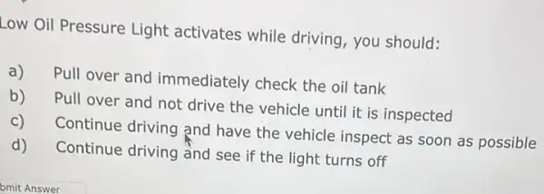 Low Oil Pressure Light activates while driving you should:
a) Pull over and immediately check the oil tank
b)
Pull over and not drive the vehicle until it is inspected
c)
Continue driving and have the vehicle inspect as soon as possible
d)
Continue driving and see if the light turns off