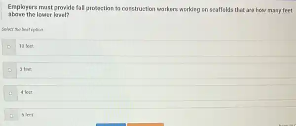 above the lower level?
Employers must provide fall protection to construction workers working on scaffolds that are how many feet
Select the best option.
o
10 feet
3 feet
4 feet
6 feet