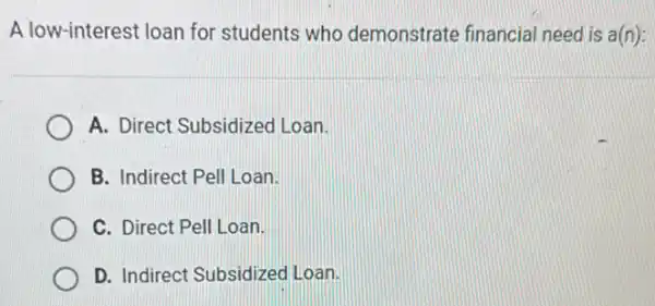 A low-interest loan for students who demonstrate financial need is a(n):
A. Direct Subsidizec Loan.
B. Indirect Pell Loan.
C. Direct Pell Loan.
D. Indirect Subsidizec Loan.