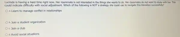 Lucinda is having a hard time right now.Her roommate is not interested in the things she wants to do. Her classmates do not want to study with her.This
could indicate difficulty with social adjustment. Which of the following is NOT a strategy she could use to navigate this transition successfully?
a. Learn to manage conflict in relationships
b. Join a student organization
c. Join a club
d. Avoid social situations