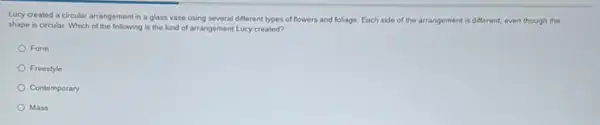 Lucy created a circular arrangement in a glass vase using several different types of flowers and foliage. Each side of the arrangement is different.even though the
shape is circular. Which of the following is the kind of arrangement Lucy created?
Form
Freestyle
Contemporary
Mass