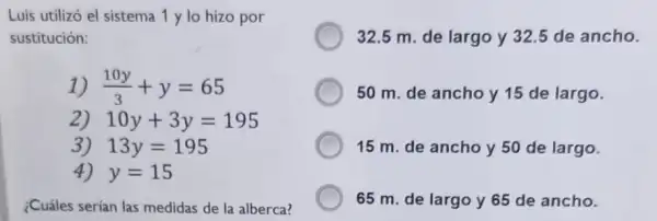 Luis utilizó el sistema 1 y lo hizo por
sustitución:
1) (10y)/(3)+y=65
2) 10y+3y=195
3) 13y=195
4) y=15
¿Cuáles serían las medidas de la alberca?
32.5 m. de largo y 32.5 de ancho.
50 m. de ancho y 15 de largo.
15 m. de ancho y 50 de largo.
65 m. de largo y 65 de ancho.