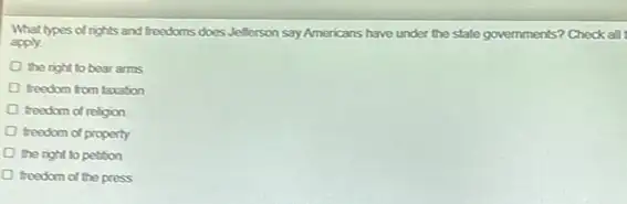 What lypes of rights and freedoms does Jefferson say Americans have under the state governments? Chock all
apply.
the right to bear arms
freedom from taxation
D freedom of religion
freedom of property
the right to petition
freedom of the press