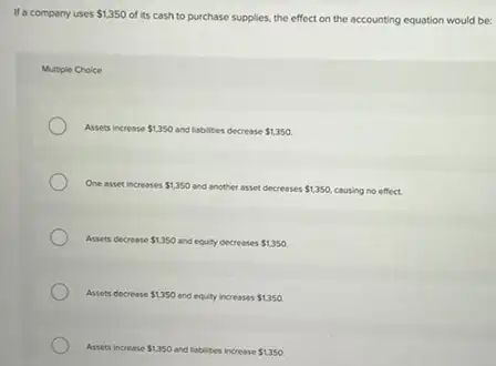 Ma company uses 1,350
of its cash to purchase supplies, the effect on the accounting equation would be:
Multiple Choice
Assets increase 1,350 and liabilities decrease 1,350
One asset increases 1,350 and another asset decreases 1,350 causing no effect.
Assets decrease 1,350 and equity decreases 1,350
Assets decrease 1,350 and equity increases 1,350.
Assets increase 1,350 and labilities increase 1,350