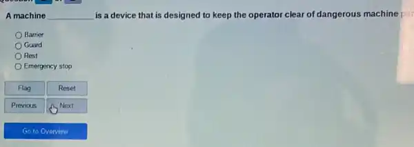 A machine __ is a device that is designed to keep the operator clear of dangerous machine par
Barrier
Guard
Rest
Emergency stop