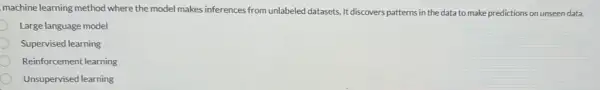 machine learning method where the model makes inferences from unlabeled datasets.It discovers patterns in the data to make predictions on unseen data.
Large language model
Supervised learning
Reinforcement learning
Unsupervised learning