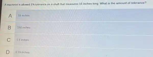 A machinist is allowed 1%  tolerance on a shaft that measures 15 inches long. What is the amount of tolerance?
A 15 inches
B 150 inches
C 1.5 inches
D 0.15 inches