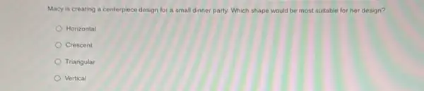 Macy is creating a centerpiece design for a small dinner party. Which shape would be most suitable for her design?
Horizontal
Crescent
Triangular
Vertical