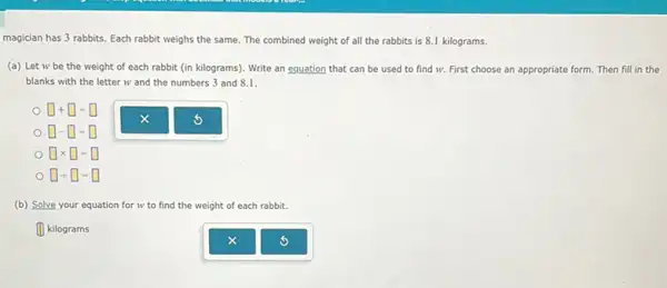 magician has 3 rabbits Each rabbit weighs the same. The combined weight of all the rabbits is 8.1 kilograms.
(a) Let w be the weight of each rabbit (in kilograms). Write an equation that can be used to find w. First choose an appropriate form. Then fill in the
blanks with the letter w and the numbers 3 and 8.1.
t I
. .
square times square -square 
square div square =square 
(b) Solve your equation n for w to find the weight of each rabbit.
III kilograms