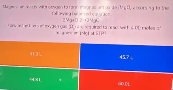 Magnesium reacts with oxygen to form magnesium oxide (MgO) according to the
following balanced equation:
2Mg+O2arrow 2MgO
How many liters of oxygen gas (O_(2)) are required to react with 4.00 moles of
magnesium (Mg) at STP?
51.3 L
45.7 L
44.8 L
50.01