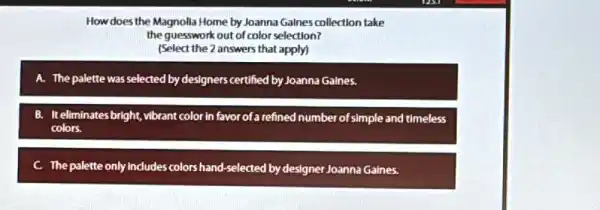 How does the Magnolla Home by Joanna Galnes collection take
the guesswork out of color selection?
(Select the 2 answers that apply)
A. The palette was selected by designers certified by Joanna Gaines.
B. It eliminates bright vibrant color in favor of a refined number of simple and timeless
colors.
C. The palette only Indudes colors hand-selected by designer Joanna Gaines.