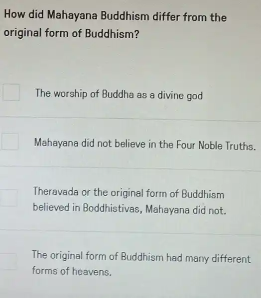 How did Mahayana Buddhism differ from the
original form of Buddhism?
The worship of Buddha as a divine god
Mahayana did not believe in the Four Noble Truths.
Theravada or the original form of Buddhism
believed in Boddhistivas , Mahayana did not.
The original form of Buddhism had many different