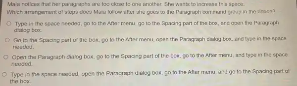 Maia notices that her paragraphs are too close to one another. She wants to increase this space.
Which arrangement of steps does Maia follow after she goes to the Paragraph command group in the ribbon?
Type in the space needed, go to the After menu, go to the Spacing part of the box, and open the Paragraph
dialog box.
Go to the Spacing part of the box,go to the After menu, open the Paragraph dialog box, and type in the space
needed.
Open the Paragraph dialog box, go to the Spacing part of the box, go to the After menu, and type in the space
needed.
Type in the space needed, open the Paragraph dialog box, go to the After menu and go to the Spacing part of
the box.