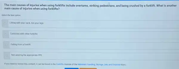 The main causes of injuries when using forklifts include overturns, striking pedestrians, and being crushed by a forklift. What is another
main cause of injuries when using forklifts?
Select the best option
Lifting with your back not your legs
Collisions with other forkins
Falling from a forkift
Not wearing the appropriate PPE
If you need to review this content, it can be found in the Forkits module of the Moteria's Handing Storage.Use, and Disposal topic.