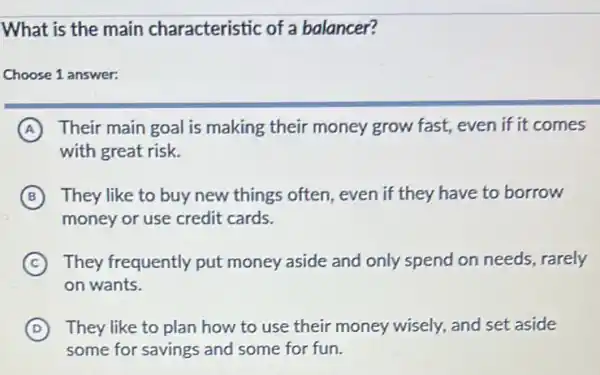 What is the main characteristic of a balancer?
Choose 1 answer:
A Their main goal is making their money grow fast, even if it comes
with great risk.
B They like to buy new things often, even if they have to borrow
money or use credit cards.
C They frequently put money aside and only spend on needs, rarely
on wants.
D They like to plan how to use their money wisely, and set aside
some for savings and some for fun.