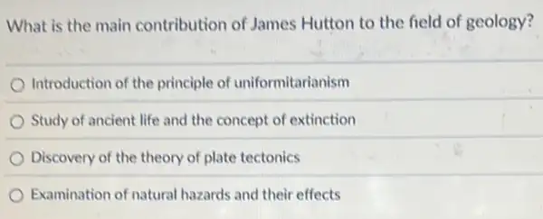 What is the main contribution of James Hutton to the field of geology?
Introduction of the principle of uniformitarianism
Study of ancient life and the concept of extinction
Discovery of the theory of plate tectonics
Examination of natural hazards and their effects