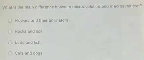 What is the main difference between microevolution and macroevolution?
Flowers and their pollinators
Rocks and soil
Birds and fish
Cats and dogs