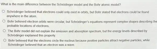 What is the main difference between the Schrodinger model and the Bohr atomic model?
Schrodinger believed that electrons could only exist in orbits, but Bohr stated that electrons could be found
anywhere in the atom.
Bohr believed electron orbits were circular, but Schrôdinger's equations represent complex shapes describing the
probable locations of electrons
The Bohr model did not explain the emission and absorption spectrum, but the energy levels described by
Schrõdinger explained this property
Bohr believed that the electrons circle the nucleus because positive particles attract negative particles, while
Schrodinger believed that an electron was a wave.