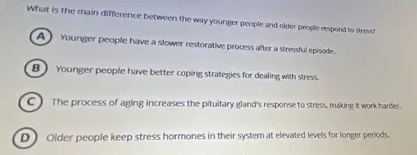 What is the main difference between the way younger people and older people respond to stress?
A
Younger people have a slower restorative process after a stressful episode.
B
Younger people have better coping strategies for dealing with stress.
C The process of aging increases the pituitary gland's response to stress making it work harder.
D Older people keep stress hormones in their system at elevated levels for longer periods.