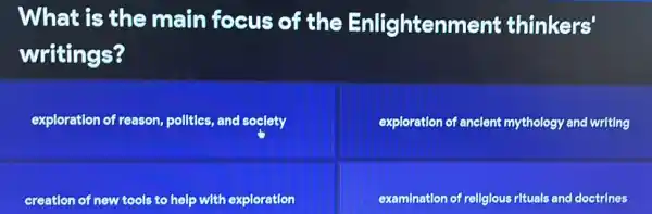 What is the main focus of the Enlightenment thinkers'
writings?
exploration of reason pollties, and soclety
exploration of anclent mythology and writing
creation of new tools to help with exploration
examination of rellglous rituals and doctrines