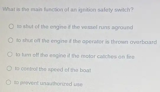 What is the main function of an ignition safety switch?
to shut of the engine if the vessel runs aground
to shut off the engine if the operator is thrown overboard
to turn off the engine if the motor catches on fire
to control the speed of the boat
to prevent unauthorized use