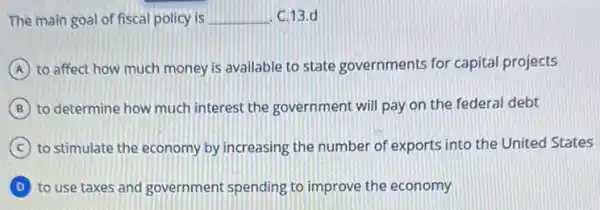 The main goal of fiscal policy is	C.13.d
(A) to affect how much money is available to state governments for capital projects
(B) to determine how much interest the government will pay on the federal debt
(C) to stimulate the economy by increasing the number of exports into the United States
(D) to use taxes and government spending to improve the economy