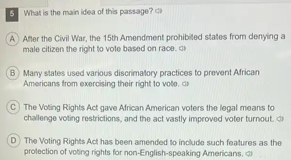 What is the main idea of this passage?(1)
A A After the Civil War the 15th Amendment prohibited states from denying a
male citizen the right to vote based on race.
B Many states used various discrimatory practices to prevent African
Americans from exercising their right to vote.
C The Voting Rights Act gave African American voters the legal means to
challenge voting restrictions, and the act vastly improved voter turnout.
D The Voting Rights Act has been amended to include such features as the D
protection of voting rights for non-English -speaking Americans (1)