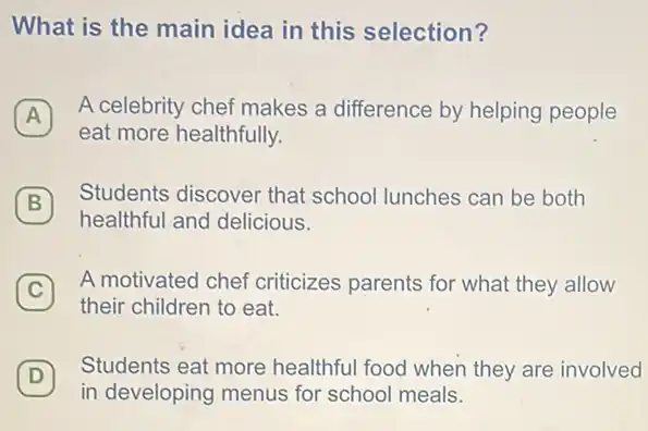 What is the main idea in this selection?
A
A celebrity chef makes a difference by helping people A
eat more healthfully.
B
healthful and delicious.
(B)
Students discover that school lunches can be both
C
A motivated chef criticizes parents for what they allow
their children to eat.
D
Students eat more healthful food when they are involved
(D)
in developing menus for school meals.