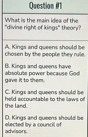 What is the main idea of the
"divine right of kings''theory?
A. Kings and queens should be
chosen by the people they rule.
B. Kings and queens have
absolute power because God
gave it to them.
C. Kings and queens should be
held accountable to the laws of
the land.
D. Kings and queens should be
elected by a council of