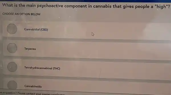 What is the main psychoactive component in cannabis that gives people a "high"?
CHOOSE AN OPTION BELOW
Cannabidiol (CBD)
Terpenes
Tetrahydrocannabinol (THC)
Cannabinoids
ve a question? Please contact your course coordinate