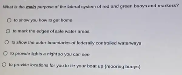 What is the main purpose of the lateral system of red and green buoys and markers?
to show you how to get home
to mark the edges of safe water areas
to show the outer boundaries of federally controlled waterways
to provide lights a night so you can see
to provide locations for you to tie your boat up (mooring buoys)