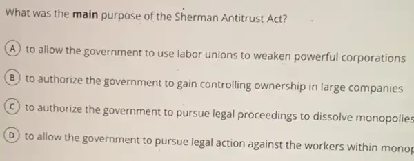 What was the main purpose of the Sherman Antitrust Act?
A
to allow the government to use labor unions to weaken powerful corporations
B
to authorize the government to gain controlling ownership in large companies
C
to authorize the government to pursue legal proceedings to dissolve monopolies
D
to allow the government to pursue legal actior against the workers within monor