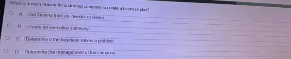 What is a main reason for a start-up company to create a business plan?
A.
Get funding from an investor or lender.
B.
Create an executive summary.
C. Determine if the business solves a problem.
D. Determine the management of the company.