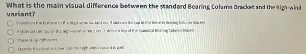 What is the main visual difference between the standard Bearing Column Bracket and the high-wind
variant?
) 6 slots on the bottom of the high-wind variant vrs. 4 slots on the top of the General Bearing Column Bracket
4 slots on the top of the high-wind variant vrs. 2 slots on top of the Standard Bearing Column Bracket
There is no difference
Standard variant is silver and the high-wind variant is gold