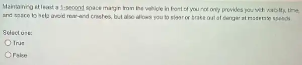 Maintaining at least a 1-second space margin from the vehicle in front of you not only provides you with visibility, time,
and space to help avoid rear-end crashes, but also allows you to steer or brake out of danger at moderats speeds.
Select one:
OTrue
False