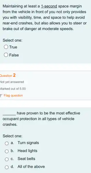 Maintaining at least a 1-second space margin
from the vehicle in front of you not only provides
you with visibility., time, and space to help avoid
rear-end crashes, but also allows you to steer or
brake out of danger at moderate speeds.
Select one:
True
False
__ have proven to be the most effective
occupant protection i in all types of vehicle
crashes.
Select one:
a. Turn signals
b. Head lights
c. Seat belts
d. All of the above