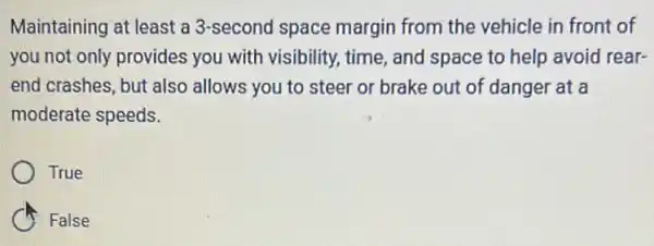 Maintaining at least a 3-second space margin from the vehicle in front of
you not only provides you with visibility, time , and space to help avoid rear-
end crashes, but also allows you to steer or brake out of danger at a
moderate speeds.
True
C False