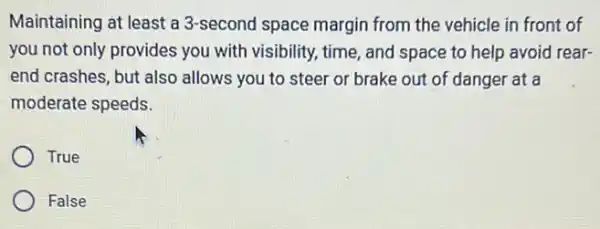 Maintaining at least a 3-second space margin from the vehicle in front of
you not only provides you with visibility, time , and space to help avoid rear-
end crashes, but also allows you to steer or brake out of danger at a
moderate speeds.
True
False