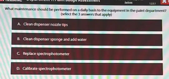 What maintenance should be performed on a dally basis to the equipment In the paint department?
(select the 3 answers that apply)
A. Clean dispenser nozzle tips
B. Clean dispenser sponge and add water
C. Replace spectrophotometer
D. Calibrate spectrophotometer