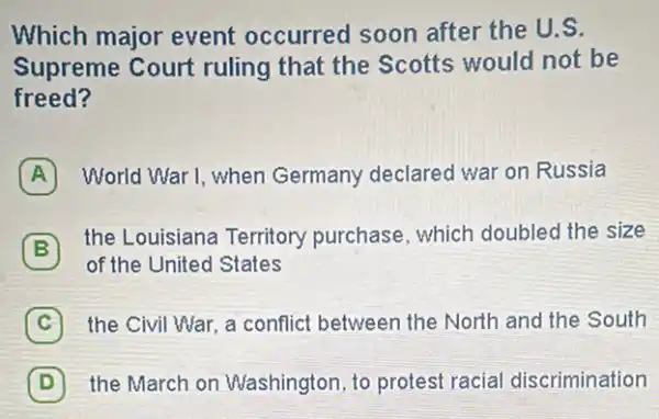 Which major event occurred soon after the U.S.
Supreme Court ruling that the Scotts would not be
freed?
World War I, when Germany declared war on Russia
B
the Louisiana Territory purchase, which doubled the size
of the United States
C the Civil War, a conflict between the North and the South c
D the March on Washington, to protest racial discrimination D