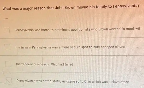 What was a major reason that John Brown moved his family to Pennsylvania?
Pennsylvania was home to prominent abolitionists who Brown wanted to meet with
His farm in Pennsylvania was a more secure spot to hide escaped slaves
His tannery business in Ohio had failed
Pennsylvania was a free state, as opposed to Ohio which was a slave state