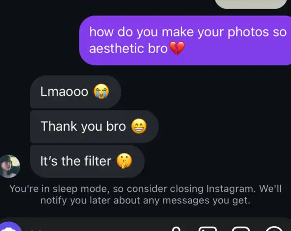 how do you make your photos so
aesthetic bro 3
Lmaooo @
Thank you bro (3)
It's the filter
You're in sleep mode, so consider closing Instagram . We'll
notify you later about any messages you get.