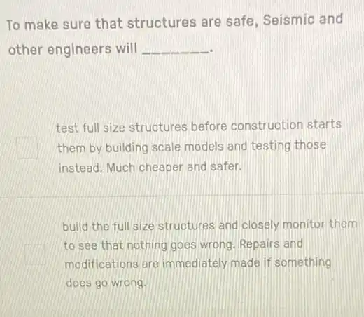 To make sure that structures are safe , Seismic and
other engineers will __
test full size structures before construction starts
square  them by building scale models and testing those
instead. Much cheaper and safer.
build the full size structures and closely monitor them
square 
to see that nothing goes wrong. Repairs and
modifications are immediately made if something
does go wrong.