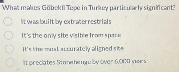 What makes Gobekli Tepe in Turkey particularly significant?
It was built by extraterrestrials
It's the only site visible from space
It's the most accurately aligned site
It predates Stonehenge by over 6 ,000 years