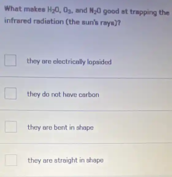 What makes H_(2)O,O_(3) and N_(2)O good at trapping the
infrared radiation (the sun's rays)?
they are electrically lopsided
they do not have carbon
they are bent in shape
they are straight in shape