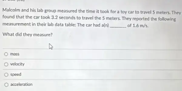 Malcolm and his lab group measured the time it took for a toy car to travel 5 meters. They
found that the car took 3.2 seconds to travel the 5 meters. They reported the following
measurement in their lab data table: The car had a(n) __ of 1.6m/s
What did they measure?
mass
velocity
speed
acceleration