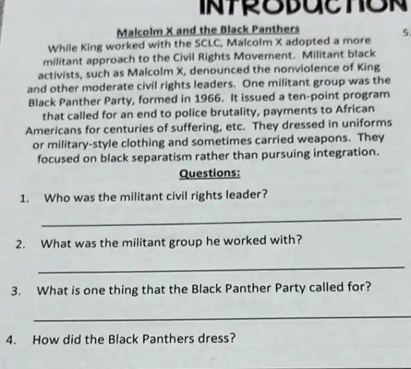 Malcolm X and the Black Panthers
While King worked with the SCLC, Malcolm X adopted a more
militant approach to the Civil Rights Movement Militant black
activists, such as Malcolm X, denounced the nonviolence of King
and other moderate civil rights leaders. One militant group was the
Black Panther Party,formed in 1966. It issued a ten-point program
that called for an end to police brutality payments to African
Americans for centuries of suffering, etc. They dressed in uniforms
or military-style clothing and sometimes carried weapons.They
focused on black separatism rather than pursuing integration.
Questions:
1.Who was the millitant civil rights leader?
__
2. What was the militant group he worked with?
__
3. What is one thing that the Black Panther Party called for?
__
4.How did the Black Panthers dress?
5